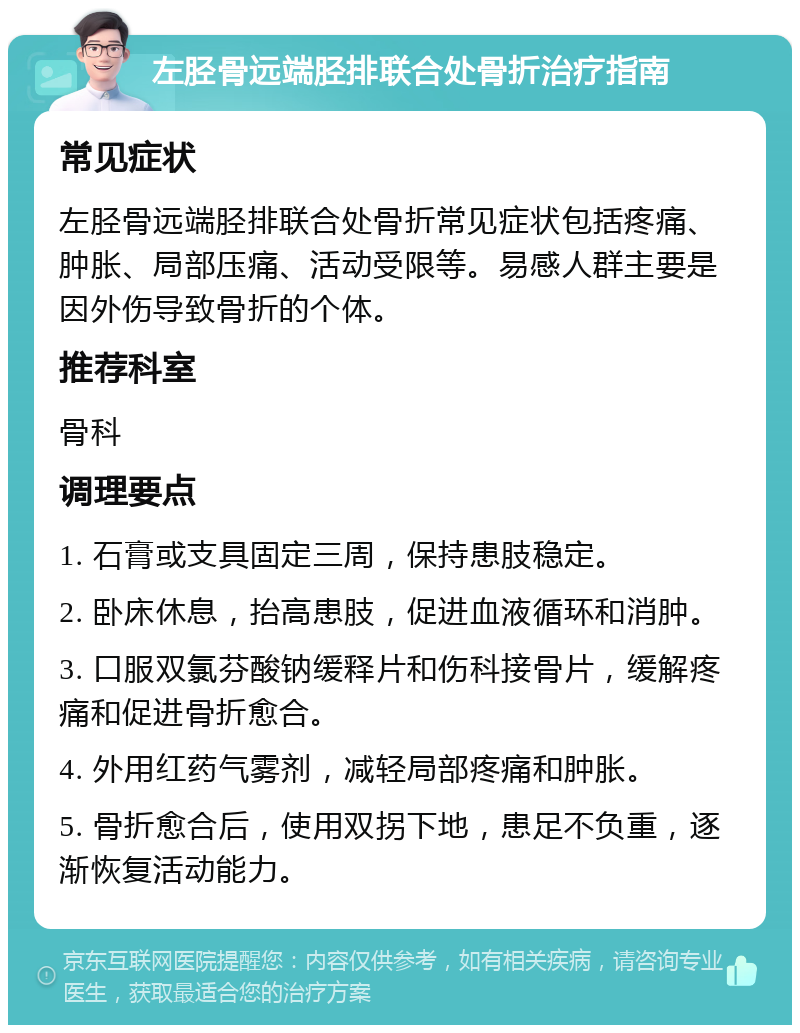 左胫骨远端胫排联合处骨折治疗指南 常见症状 左胫骨远端胫排联合处骨折常见症状包括疼痛、肿胀、局部压痛、活动受限等。易感人群主要是因外伤导致骨折的个体。 推荐科室 骨科 调理要点 1. 石膏或支具固定三周，保持患肢稳定。 2. 卧床休息，抬高患肢，促进血液循环和消肿。 3. 口服双氯芬酸钠缓释片和伤科接骨片，缓解疼痛和促进骨折愈合。 4. 外用红药气雾剂，减轻局部疼痛和肿胀。 5. 骨折愈合后，使用双拐下地，患足不负重，逐渐恢复活动能力。