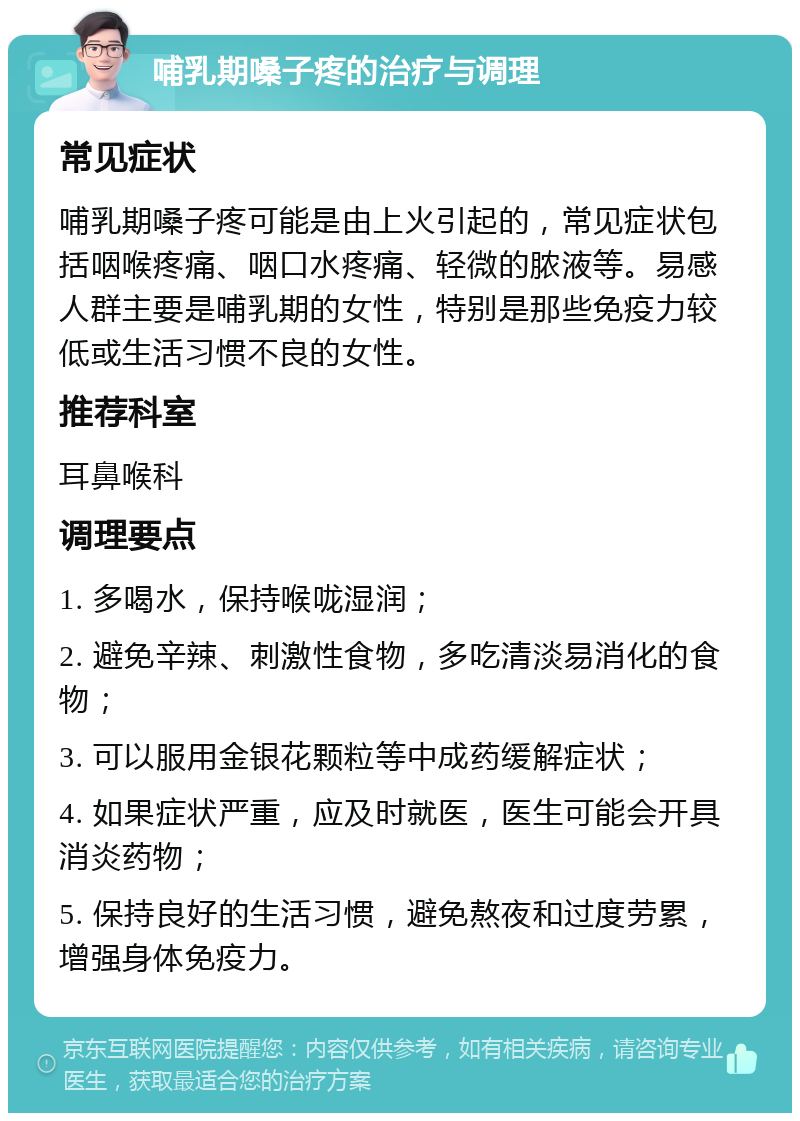 哺乳期嗓子疼的治疗与调理 常见症状 哺乳期嗓子疼可能是由上火引起的，常见症状包括咽喉疼痛、咽口水疼痛、轻微的脓液等。易感人群主要是哺乳期的女性，特别是那些免疫力较低或生活习惯不良的女性。 推荐科室 耳鼻喉科 调理要点 1. 多喝水，保持喉咙湿润； 2. 避免辛辣、刺激性食物，多吃清淡易消化的食物； 3. 可以服用金银花颗粒等中成药缓解症状； 4. 如果症状严重，应及时就医，医生可能会开具消炎药物； 5. 保持良好的生活习惯，避免熬夜和过度劳累，增强身体免疫力。