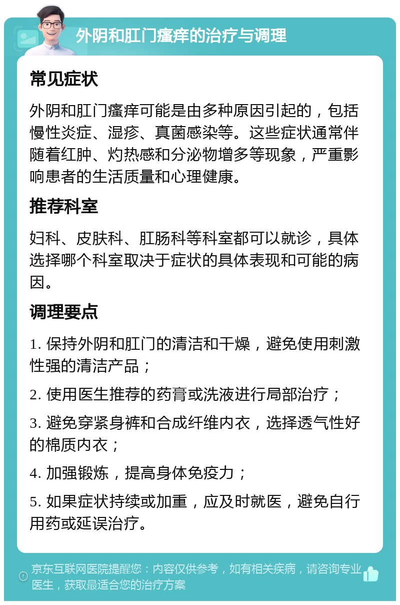 外阴和肛门瘙痒的治疗与调理 常见症状 外阴和肛门瘙痒可能是由多种原因引起的，包括慢性炎症、湿疹、真菌感染等。这些症状通常伴随着红肿、灼热感和分泌物增多等现象，严重影响患者的生活质量和心理健康。 推荐科室 妇科、皮肤科、肛肠科等科室都可以就诊，具体选择哪个科室取决于症状的具体表现和可能的病因。 调理要点 1. 保持外阴和肛门的清洁和干燥，避免使用刺激性强的清洁产品； 2. 使用医生推荐的药膏或洗液进行局部治疗； 3. 避免穿紧身裤和合成纤维内衣，选择透气性好的棉质内衣； 4. 加强锻炼，提高身体免疫力； 5. 如果症状持续或加重，应及时就医，避免自行用药或延误治疗。