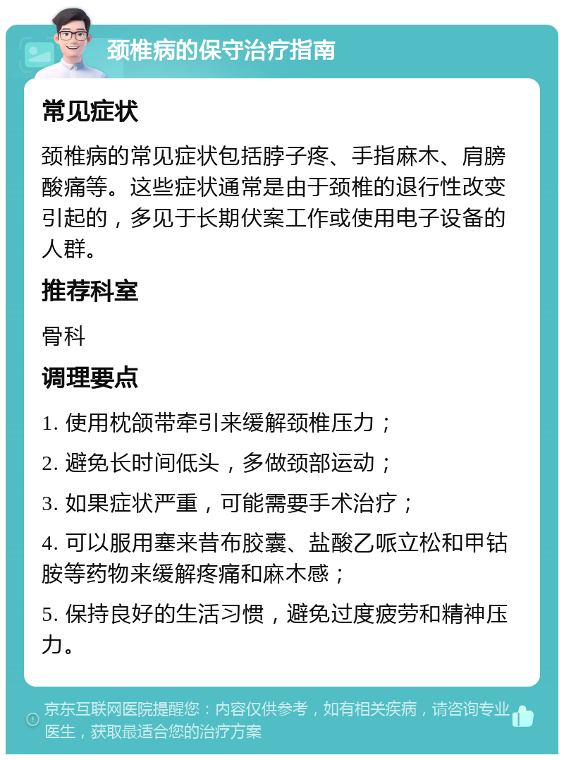 颈椎病的保守治疗指南 常见症状 颈椎病的常见症状包括脖子疼、手指麻木、肩膀酸痛等。这些症状通常是由于颈椎的退行性改变引起的，多见于长期伏案工作或使用电子设备的人群。 推荐科室 骨科 调理要点 1. 使用枕颌带牵引来缓解颈椎压力； 2. 避免长时间低头，多做颈部运动； 3. 如果症状严重，可能需要手术治疗； 4. 可以服用塞来昔布胶囊、盐酸乙哌立松和甲钴胺等药物来缓解疼痛和麻木感； 5. 保持良好的生活习惯，避免过度疲劳和精神压力。