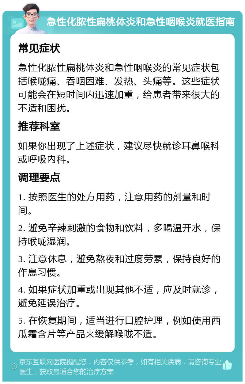 急性化脓性扁桃体炎和急性咽喉炎就医指南 常见症状 急性化脓性扁桃体炎和急性咽喉炎的常见症状包括喉咙痛、吞咽困难、发热、头痛等。这些症状可能会在短时间内迅速加重，给患者带来很大的不适和困扰。 推荐科室 如果你出现了上述症状，建议尽快就诊耳鼻喉科或呼吸内科。 调理要点 1. 按照医生的处方用药，注意用药的剂量和时间。 2. 避免辛辣刺激的食物和饮料，多喝温开水，保持喉咙湿润。 3. 注意休息，避免熬夜和过度劳累，保持良好的作息习惯。 4. 如果症状加重或出现其他不适，应及时就诊，避免延误治疗。 5. 在恢复期间，适当进行口腔护理，例如使用西瓜霜含片等产品来缓解喉咙不适。