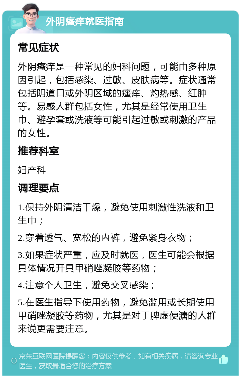 外阴瘙痒就医指南 常见症状 外阴瘙痒是一种常见的妇科问题，可能由多种原因引起，包括感染、过敏、皮肤病等。症状通常包括阴道口或外阴区域的瘙痒、灼热感、红肿等。易感人群包括女性，尤其是经常使用卫生巾、避孕套或洗液等可能引起过敏或刺激的产品的女性。 推荐科室 妇产科 调理要点 1.保持外阴清洁干燥，避免使用刺激性洗液和卫生巾； 2.穿着透气、宽松的内裤，避免紧身衣物； 3.如果症状严重，应及时就医，医生可能会根据具体情况开具甲硝唑凝胶等药物； 4.注意个人卫生，避免交叉感染； 5.在医生指导下使用药物，避免滥用或长期使用甲硝唑凝胶等药物，尤其是对于脾虚便溏的人群来说更需要注意。