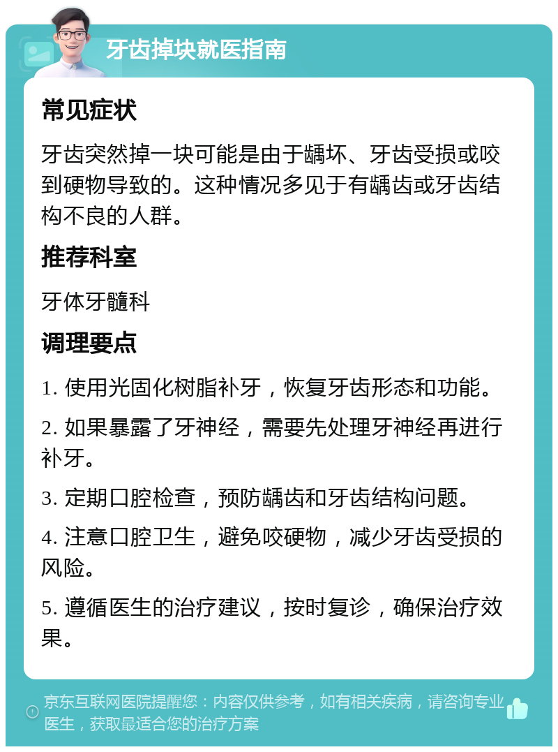 牙齿掉块就医指南 常见症状 牙齿突然掉一块可能是由于龋坏、牙齿受损或咬到硬物导致的。这种情况多见于有龋齿或牙齿结构不良的人群。 推荐科室 牙体牙髓科 调理要点 1. 使用光固化树脂补牙，恢复牙齿形态和功能。 2. 如果暴露了牙神经，需要先处理牙神经再进行补牙。 3. 定期口腔检查，预防龋齿和牙齿结构问题。 4. 注意口腔卫生，避免咬硬物，减少牙齿受损的风险。 5. 遵循医生的治疗建议，按时复诊，确保治疗效果。