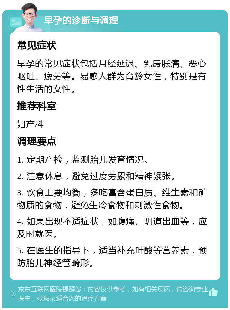 早孕的诊断与调理 常见症状 早孕的常见症状包括月经延迟、乳房胀痛、恶心呕吐、疲劳等。易感人群为育龄女性，特别是有性生活的女性。 推荐科室 妇产科 调理要点 1. 定期产检，监测胎儿发育情况。 2. 注意休息，避免过度劳累和精神紧张。 3. 饮食上要均衡，多吃富含蛋白质、维生素和矿物质的食物，避免生冷食物和刺激性食物。 4. 如果出现不适症状，如腹痛、阴道出血等，应及时就医。 5. 在医生的指导下，适当补充叶酸等营养素，预防胎儿神经管畸形。