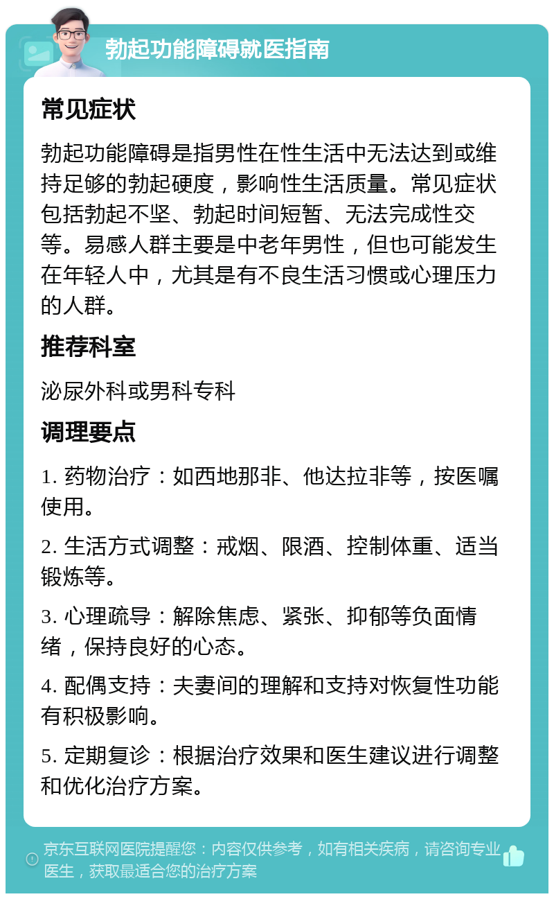 勃起功能障碍就医指南 常见症状 勃起功能障碍是指男性在性生活中无法达到或维持足够的勃起硬度，影响性生活质量。常见症状包括勃起不坚、勃起时间短暂、无法完成性交等。易感人群主要是中老年男性，但也可能发生在年轻人中，尤其是有不良生活习惯或心理压力的人群。 推荐科室 泌尿外科或男科专科 调理要点 1. 药物治疗：如西地那非、他达拉非等，按医嘱使用。 2. 生活方式调整：戒烟、限酒、控制体重、适当锻炼等。 3. 心理疏导：解除焦虑、紧张、抑郁等负面情绪，保持良好的心态。 4. 配偶支持：夫妻间的理解和支持对恢复性功能有积极影响。 5. 定期复诊：根据治疗效果和医生建议进行调整和优化治疗方案。