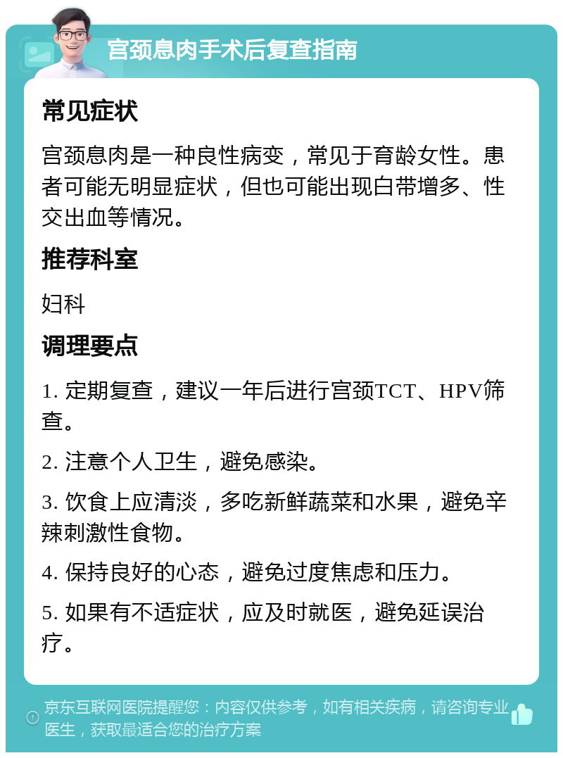 宫颈息肉手术后复查指南 常见症状 宫颈息肉是一种良性病变，常见于育龄女性。患者可能无明显症状，但也可能出现白带增多、性交出血等情况。 推荐科室 妇科 调理要点 1. 定期复查，建议一年后进行宫颈TCT、HPV筛查。 2. 注意个人卫生，避免感染。 3. 饮食上应清淡，多吃新鲜蔬菜和水果，避免辛辣刺激性食物。 4. 保持良好的心态，避免过度焦虑和压力。 5. 如果有不适症状，应及时就医，避免延误治疗。