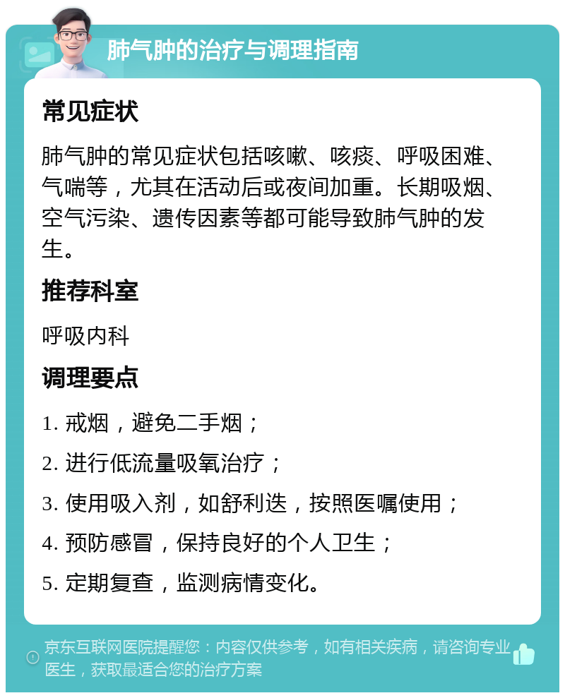 肺气肿的治疗与调理指南 常见症状 肺气肿的常见症状包括咳嗽、咳痰、呼吸困难、气喘等，尤其在活动后或夜间加重。长期吸烟、空气污染、遗传因素等都可能导致肺气肿的发生。 推荐科室 呼吸内科 调理要点 1. 戒烟，避免二手烟； 2. 进行低流量吸氧治疗； 3. 使用吸入剂，如舒利迭，按照医嘱使用； 4. 预防感冒，保持良好的个人卫生； 5. 定期复查，监测病情变化。