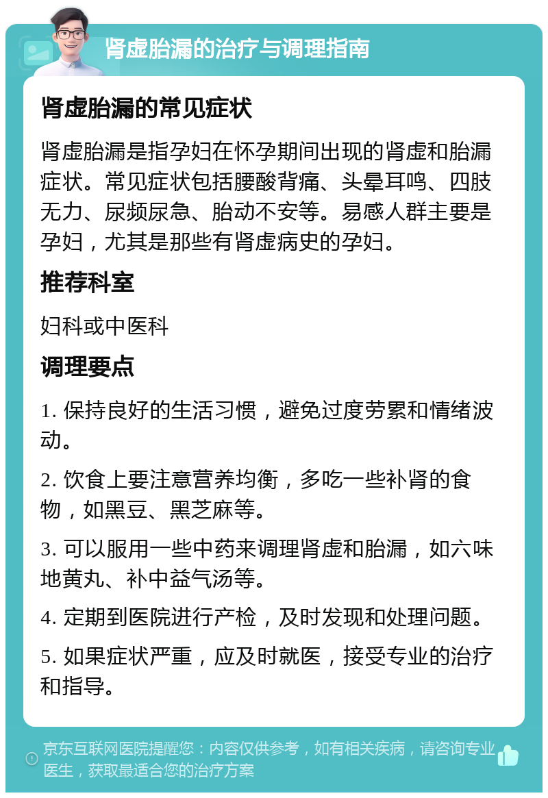 肾虚胎漏的治疗与调理指南 肾虚胎漏的常见症状 肾虚胎漏是指孕妇在怀孕期间出现的肾虚和胎漏症状。常见症状包括腰酸背痛、头晕耳鸣、四肢无力、尿频尿急、胎动不安等。易感人群主要是孕妇，尤其是那些有肾虚病史的孕妇。 推荐科室 妇科或中医科 调理要点 1. 保持良好的生活习惯，避免过度劳累和情绪波动。 2. 饮食上要注意营养均衡，多吃一些补肾的食物，如黑豆、黑芝麻等。 3. 可以服用一些中药来调理肾虚和胎漏，如六味地黄丸、补中益气汤等。 4. 定期到医院进行产检，及时发现和处理问题。 5. 如果症状严重，应及时就医，接受专业的治疗和指导。