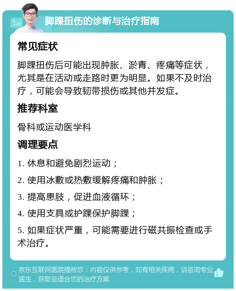 脚踝扭伤的诊断与治疗指南 常见症状 脚踝扭伤后可能出现肿胀、淤青、疼痛等症状，尤其是在活动或走路时更为明显。如果不及时治疗，可能会导致韧带损伤或其他并发症。 推荐科室 骨科或运动医学科 调理要点 1. 休息和避免剧烈运动； 2. 使用冰敷或热敷缓解疼痛和肿胀； 3. 提高患肢，促进血液循环； 4. 使用支具或护踝保护脚踝； 5. 如果症状严重，可能需要进行磁共振检查或手术治疗。