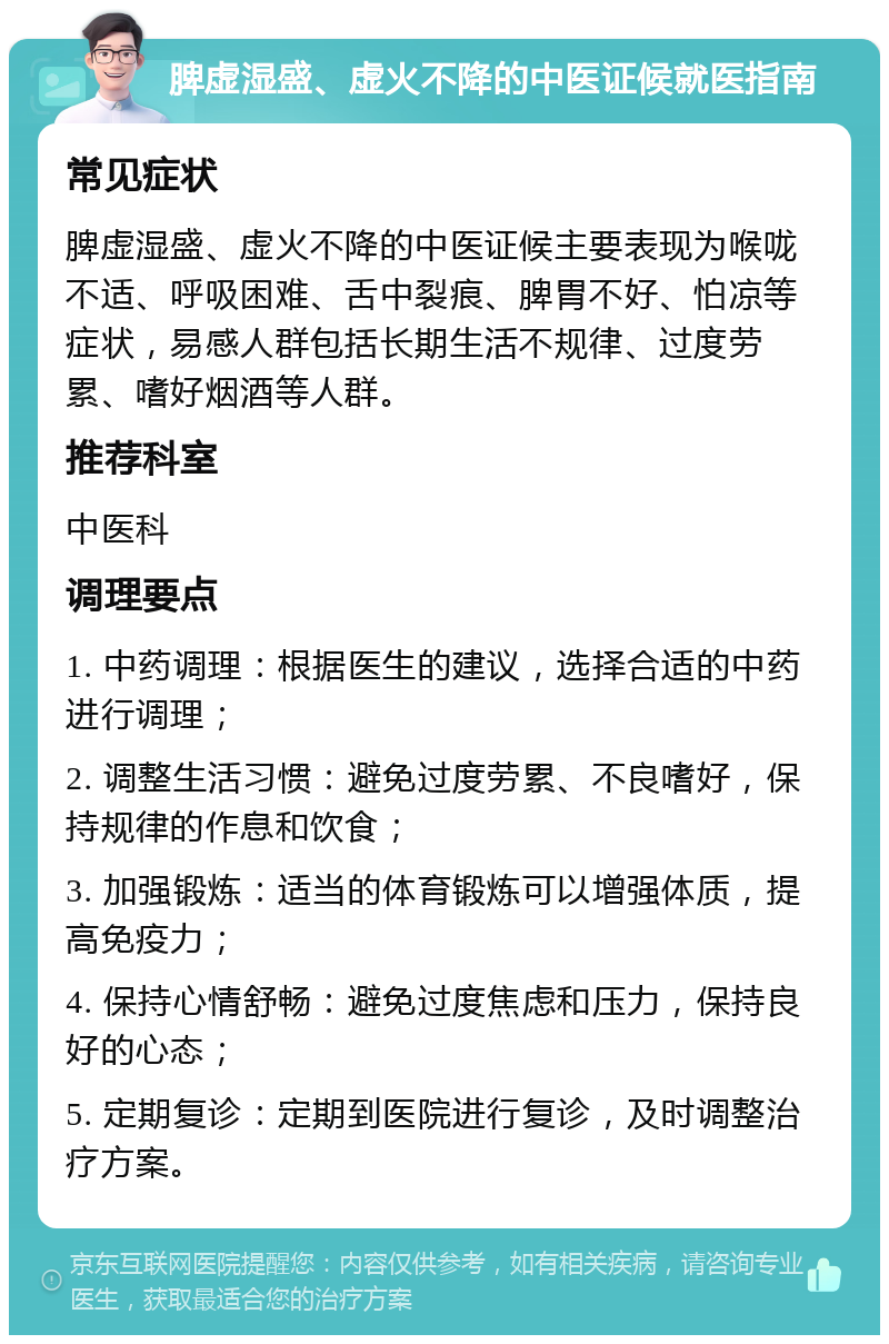 脾虚湿盛、虚火不降的中医证候就医指南 常见症状 脾虚湿盛、虚火不降的中医证候主要表现为喉咙不适、呼吸困难、舌中裂痕、脾胃不好、怕凉等症状，易感人群包括长期生活不规律、过度劳累、嗜好烟酒等人群。 推荐科室 中医科 调理要点 1. 中药调理：根据医生的建议，选择合适的中药进行调理； 2. 调整生活习惯：避免过度劳累、不良嗜好，保持规律的作息和饮食； 3. 加强锻炼：适当的体育锻炼可以增强体质，提高免疫力； 4. 保持心情舒畅：避免过度焦虑和压力，保持良好的心态； 5. 定期复诊：定期到医院进行复诊，及时调整治疗方案。