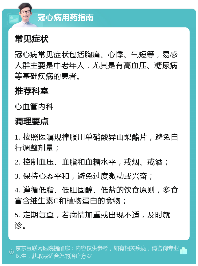 冠心病用药指南 常见症状 冠心病常见症状包括胸痛、心悸、气短等，易感人群主要是中老年人，尤其是有高血压、糖尿病等基础疾病的患者。 推荐科室 心血管内科 调理要点 1. 按照医嘱规律服用单硝酸异山梨酯片，避免自行调整剂量； 2. 控制血压、血脂和血糖水平，戒烟、戒酒； 3. 保持心态平和，避免过度激动或兴奋； 4. 遵循低脂、低胆固醇、低盐的饮食原则，多食富含维生素C和植物蛋白的食物； 5. 定期复查，若病情加重或出现不适，及时就诊。