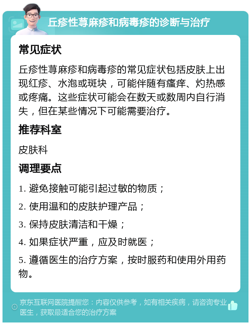 丘疹性荨麻疹和病毒疹的诊断与治疗 常见症状 丘疹性荨麻疹和病毒疹的常见症状包括皮肤上出现红疹、水泡或斑块，可能伴随有瘙痒、灼热感或疼痛。这些症状可能会在数天或数周内自行消失，但在某些情况下可能需要治疗。 推荐科室 皮肤科 调理要点 1. 避免接触可能引起过敏的物质； 2. 使用温和的皮肤护理产品； 3. 保持皮肤清洁和干燥； 4. 如果症状严重，应及时就医； 5. 遵循医生的治疗方案，按时服药和使用外用药物。