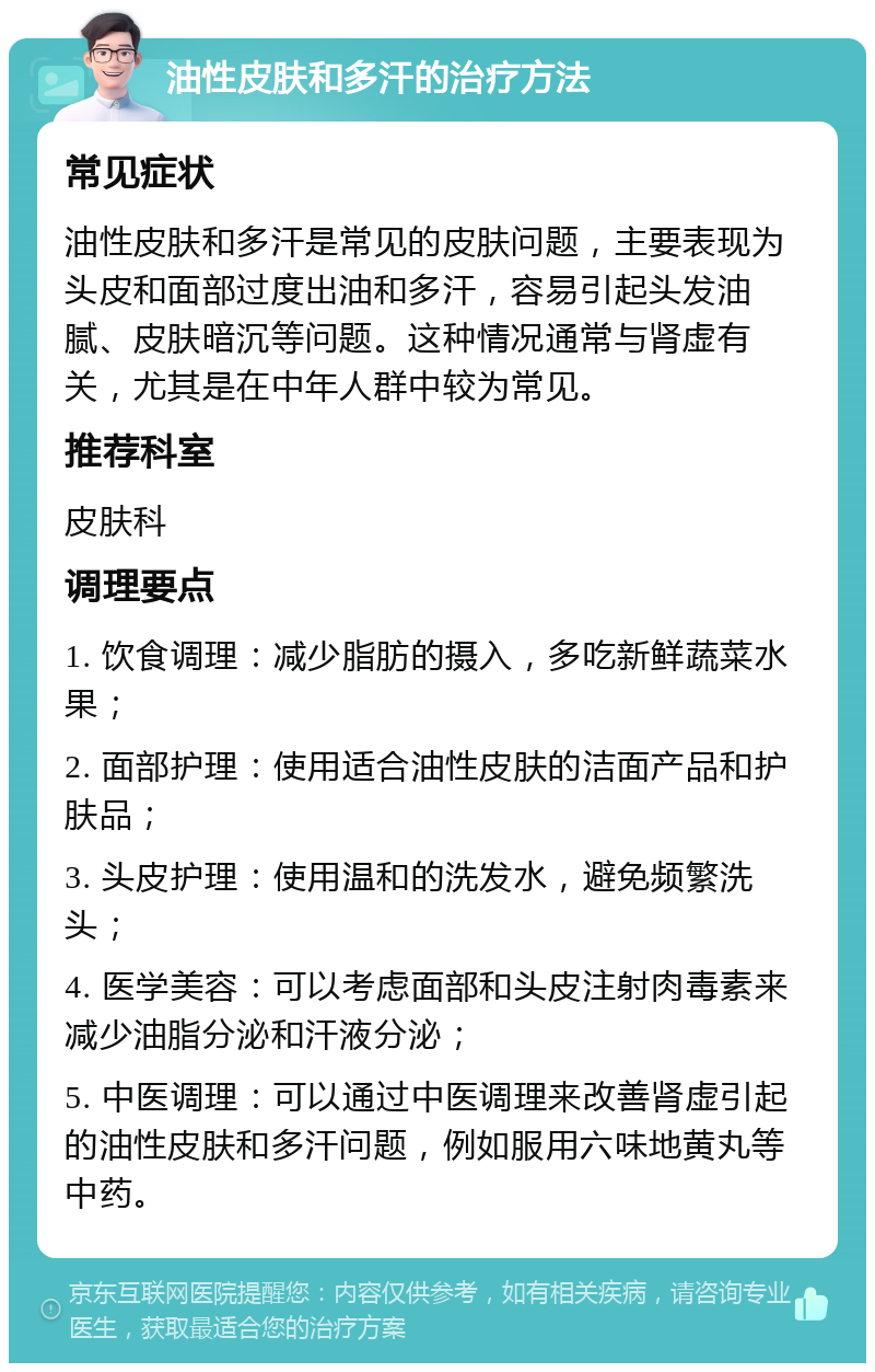 油性皮肤和多汗的治疗方法 常见症状 油性皮肤和多汗是常见的皮肤问题，主要表现为头皮和面部过度出油和多汗，容易引起头发油腻、皮肤暗沉等问题。这种情况通常与肾虚有关，尤其是在中年人群中较为常见。 推荐科室 皮肤科 调理要点 1. 饮食调理：减少脂肪的摄入，多吃新鲜蔬菜水果； 2. 面部护理：使用适合油性皮肤的洁面产品和护肤品； 3. 头皮护理：使用温和的洗发水，避免频繁洗头； 4. 医学美容：可以考虑面部和头皮注射肉毒素来减少油脂分泌和汗液分泌； 5. 中医调理：可以通过中医调理来改善肾虚引起的油性皮肤和多汗问题，例如服用六味地黄丸等中药。