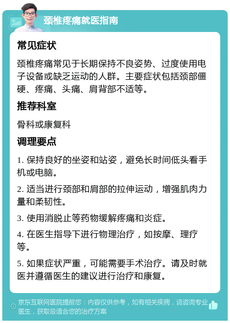 颈椎疼痛就医指南 常见症状 颈椎疼痛常见于长期保持不良姿势、过度使用电子设备或缺乏运动的人群。主要症状包括颈部僵硬、疼痛、头痛、肩背部不适等。 推荐科室 骨科或康复科 调理要点 1. 保持良好的坐姿和站姿，避免长时间低头看手机或电脑。 2. 适当进行颈部和肩部的拉伸运动，增强肌肉力量和柔韧性。 3. 使用消脱止等药物缓解疼痛和炎症。 4. 在医生指导下进行物理治疗，如按摩、理疗等。 5. 如果症状严重，可能需要手术治疗。请及时就医并遵循医生的建议进行治疗和康复。