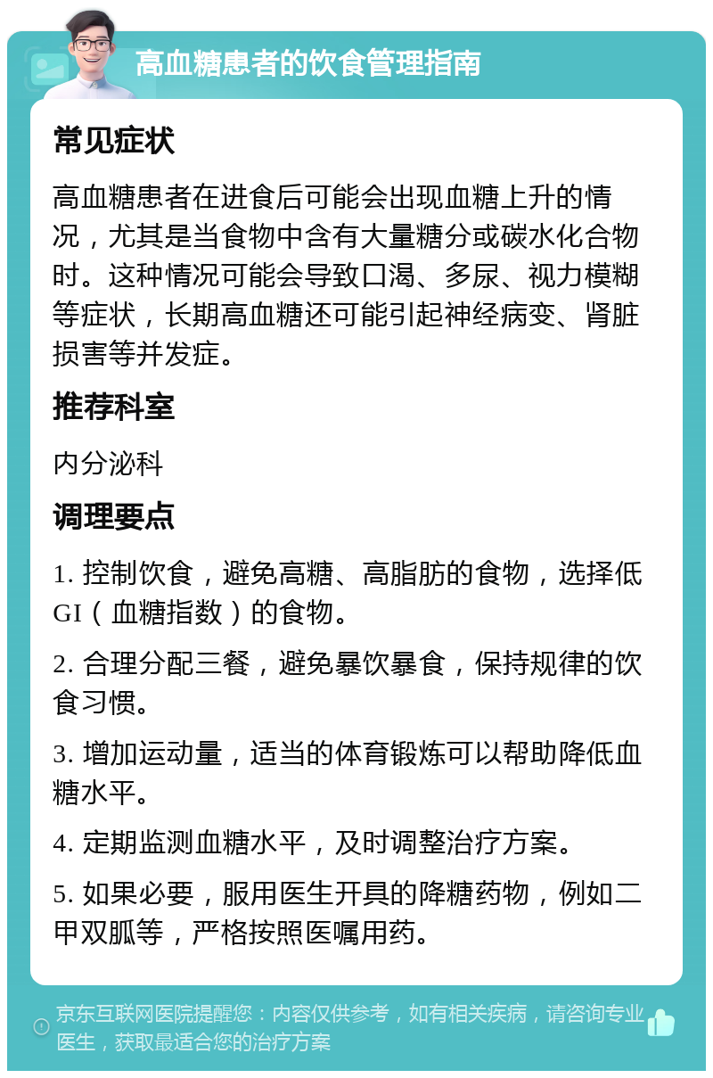 高血糖患者的饮食管理指南 常见症状 高血糖患者在进食后可能会出现血糖上升的情况，尤其是当食物中含有大量糖分或碳水化合物时。这种情况可能会导致口渴、多尿、视力模糊等症状，长期高血糖还可能引起神经病变、肾脏损害等并发症。 推荐科室 内分泌科 调理要点 1. 控制饮食，避免高糖、高脂肪的食物，选择低GI（血糖指数）的食物。 2. 合理分配三餐，避免暴饮暴食，保持规律的饮食习惯。 3. 增加运动量，适当的体育锻炼可以帮助降低血糖水平。 4. 定期监测血糖水平，及时调整治疗方案。 5. 如果必要，服用医生开具的降糖药物，例如二甲双胍等，严格按照医嘱用药。