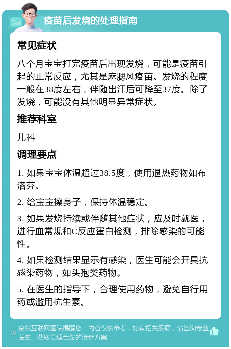 疫苗后发烧的处理指南 常见症状 八个月宝宝打完疫苗后出现发烧，可能是疫苗引起的正常反应，尤其是麻腮风疫苗。发烧的程度一般在38度左右，伴随出汗后可降至37度。除了发烧，可能没有其他明显异常症状。 推荐科室 儿科 调理要点 1. 如果宝宝体温超过38.5度，使用退热药物如布洛芬。 2. 给宝宝擦身子，保持体温稳定。 3. 如果发烧持续或伴随其他症状，应及时就医，进行血常规和C反应蛋白检测，排除感染的可能性。 4. 如果检测结果显示有感染，医生可能会开具抗感染药物，如头孢类药物。 5. 在医生的指导下，合理使用药物，避免自行用药或滥用抗生素。