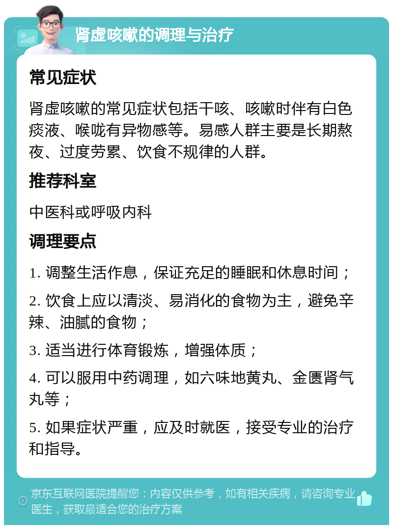 肾虚咳嗽的调理与治疗 常见症状 肾虚咳嗽的常见症状包括干咳、咳嗽时伴有白色痰液、喉咙有异物感等。易感人群主要是长期熬夜、过度劳累、饮食不规律的人群。 推荐科室 中医科或呼吸内科 调理要点 1. 调整生活作息，保证充足的睡眠和休息时间； 2. 饮食上应以清淡、易消化的食物为主，避免辛辣、油腻的食物； 3. 适当进行体育锻炼，增强体质； 4. 可以服用中药调理，如六味地黄丸、金匮肾气丸等； 5. 如果症状严重，应及时就医，接受专业的治疗和指导。