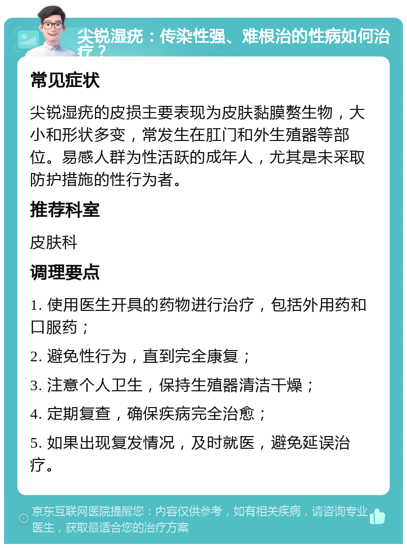 尖锐湿疣：传染性强、难根治的性病如何治疗？ 常见症状 尖锐湿疣的皮损主要表现为皮肤黏膜赘生物，大小和形状多变，常发生在肛门和外生殖器等部位。易感人群为性活跃的成年人，尤其是未采取防护措施的性行为者。 推荐科室 皮肤科 调理要点 1. 使用医生开具的药物进行治疗，包括外用药和口服药； 2. 避免性行为，直到完全康复； 3. 注意个人卫生，保持生殖器清洁干燥； 4. 定期复查，确保疾病完全治愈； 5. 如果出现复发情况，及时就医，避免延误治疗。