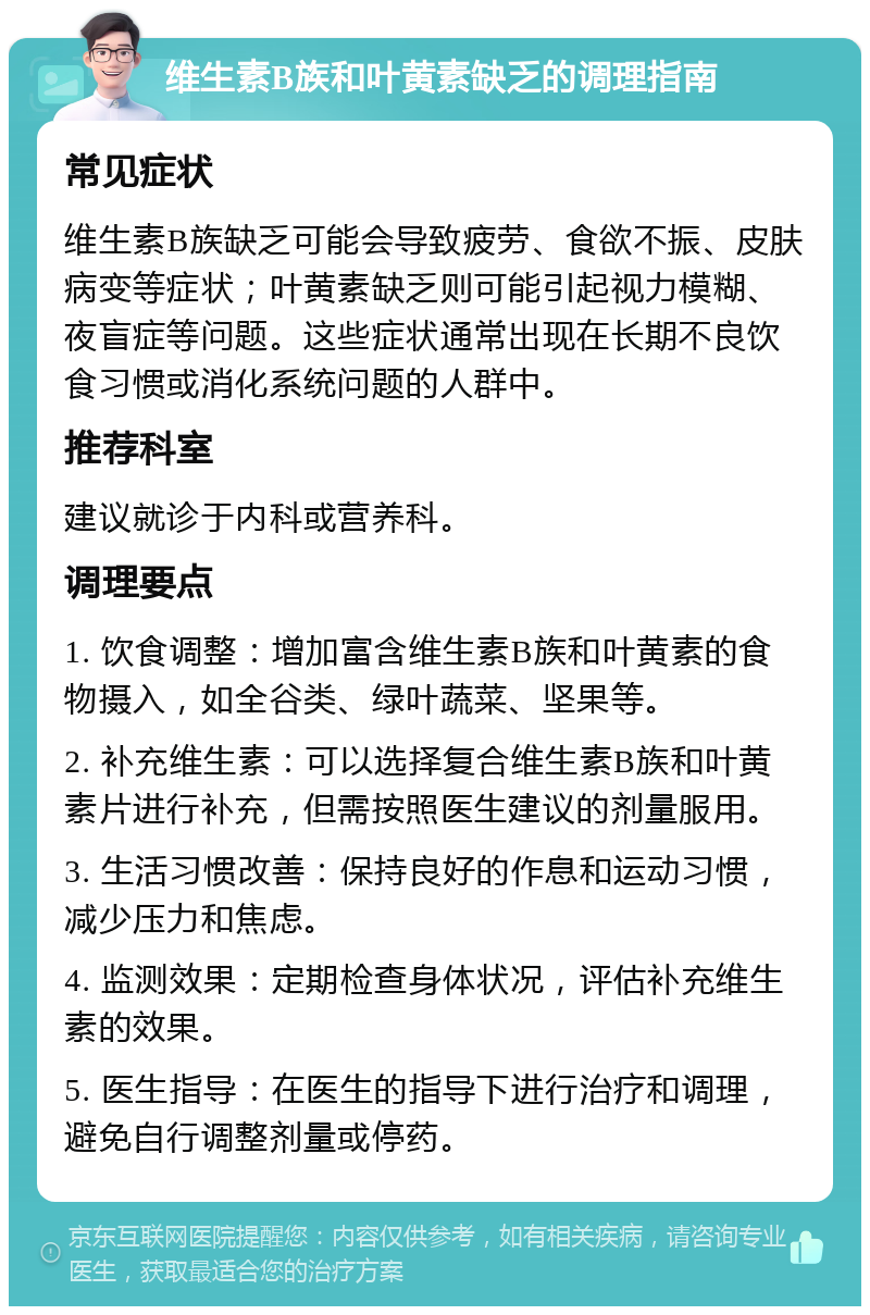 维生素B族和叶黄素缺乏的调理指南 常见症状 维生素B族缺乏可能会导致疲劳、食欲不振、皮肤病变等症状；叶黄素缺乏则可能引起视力模糊、夜盲症等问题。这些症状通常出现在长期不良饮食习惯或消化系统问题的人群中。 推荐科室 建议就诊于内科或营养科。 调理要点 1. 饮食调整：增加富含维生素B族和叶黄素的食物摄入，如全谷类、绿叶蔬菜、坚果等。 2. 补充维生素：可以选择复合维生素B族和叶黄素片进行补充，但需按照医生建议的剂量服用。 3. 生活习惯改善：保持良好的作息和运动习惯，减少压力和焦虑。 4. 监测效果：定期检查身体状况，评估补充维生素的效果。 5. 医生指导：在医生的指导下进行治疗和调理，避免自行调整剂量或停药。