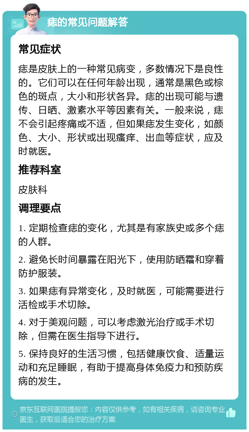 痣的常见问题解答 常见症状 痣是皮肤上的一种常见病变，多数情况下是良性的。它们可以在任何年龄出现，通常是黑色或棕色的斑点，大小和形状各异。痣的出现可能与遗传、日晒、激素水平等因素有关。一般来说，痣不会引起疼痛或不适，但如果痣发生变化，如颜色、大小、形状或出现瘙痒、出血等症状，应及时就医。 推荐科室 皮肤科 调理要点 1. 定期检查痣的变化，尤其是有家族史或多个痣的人群。 2. 避免长时间暴露在阳光下，使用防晒霜和穿着防护服装。 3. 如果痣有异常变化，及时就医，可能需要进行活检或手术切除。 4. 对于美观问题，可以考虑激光治疗或手术切除，但需在医生指导下进行。 5. 保持良好的生活习惯，包括健康饮食、适量运动和充足睡眠，有助于提高身体免疫力和预防疾病的发生。