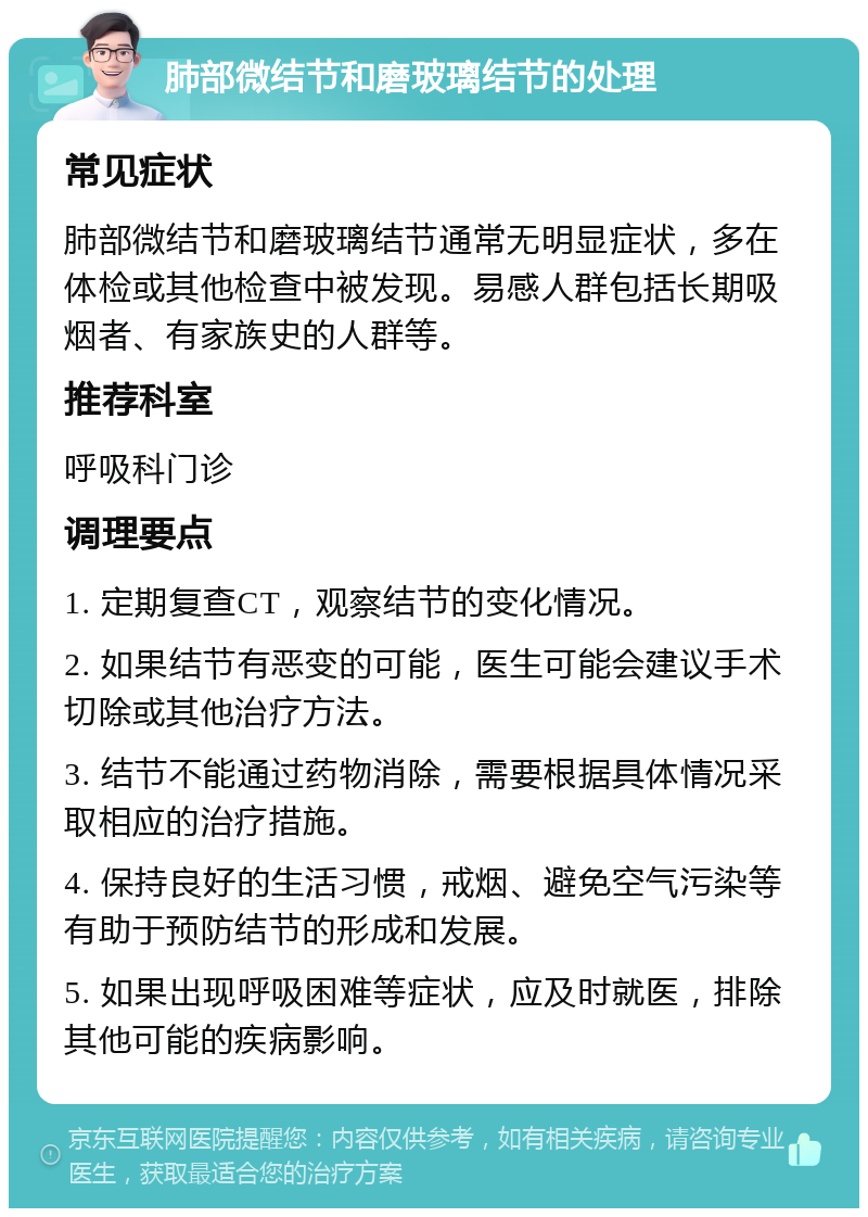 肺部微结节和磨玻璃结节的处理 常见症状 肺部微结节和磨玻璃结节通常无明显症状，多在体检或其他检查中被发现。易感人群包括长期吸烟者、有家族史的人群等。 推荐科室 呼吸科门诊 调理要点 1. 定期复查CT，观察结节的变化情况。 2. 如果结节有恶变的可能，医生可能会建议手术切除或其他治疗方法。 3. 结节不能通过药物消除，需要根据具体情况采取相应的治疗措施。 4. 保持良好的生活习惯，戒烟、避免空气污染等有助于预防结节的形成和发展。 5. 如果出现呼吸困难等症状，应及时就医，排除其他可能的疾病影响。