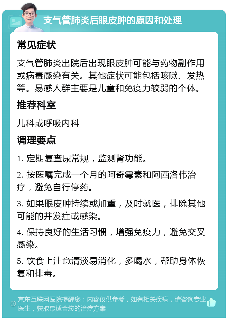 支气管肺炎后眼皮肿的原因和处理 常见症状 支气管肺炎出院后出现眼皮肿可能与药物副作用或病毒感染有关。其他症状可能包括咳嗽、发热等。易感人群主要是儿童和免疫力较弱的个体。 推荐科室 儿科或呼吸内科 调理要点 1. 定期复查尿常规，监测肾功能。 2. 按医嘱完成一个月的阿奇霉素和阿西洛伟治疗，避免自行停药。 3. 如果眼皮肿持续或加重，及时就医，排除其他可能的并发症或感染。 4. 保持良好的生活习惯，增强免疫力，避免交叉感染。 5. 饮食上注意清淡易消化，多喝水，帮助身体恢复和排毒。