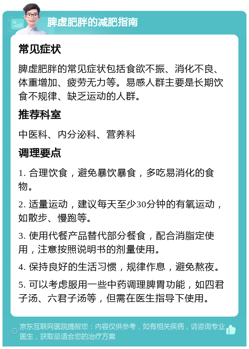 脾虚肥胖的减肥指南 常见症状 脾虚肥胖的常见症状包括食欲不振、消化不良、体重增加、疲劳无力等。易感人群主要是长期饮食不规律、缺乏运动的人群。 推荐科室 中医科、内分泌科、营养科 调理要点 1. 合理饮食，避免暴饮暴食，多吃易消化的食物。 2. 适量运动，建议每天至少30分钟的有氧运动，如散步、慢跑等。 3. 使用代餐产品替代部分餐食，配合消脂定使用，注意按照说明书的剂量使用。 4. 保持良好的生活习惯，规律作息，避免熬夜。 5. 可以考虑服用一些中药调理脾胃功能，如四君子汤、六君子汤等，但需在医生指导下使用。