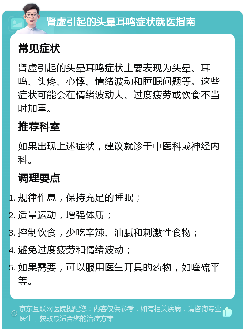 肾虚引起的头晕耳鸣症状就医指南 常见症状 肾虚引起的头晕耳鸣症状主要表现为头晕、耳鸣、头疼、心悸、情绪波动和睡眠问题等。这些症状可能会在情绪波动大、过度疲劳或饮食不当时加重。 推荐科室 如果出现上述症状，建议就诊于中医科或神经内科。 调理要点 规律作息，保持充足的睡眠； 适量运动，增强体质； 控制饮食，少吃辛辣、油腻和刺激性食物； 避免过度疲劳和情绪波动； 如果需要，可以服用医生开具的药物，如喹硫平等。