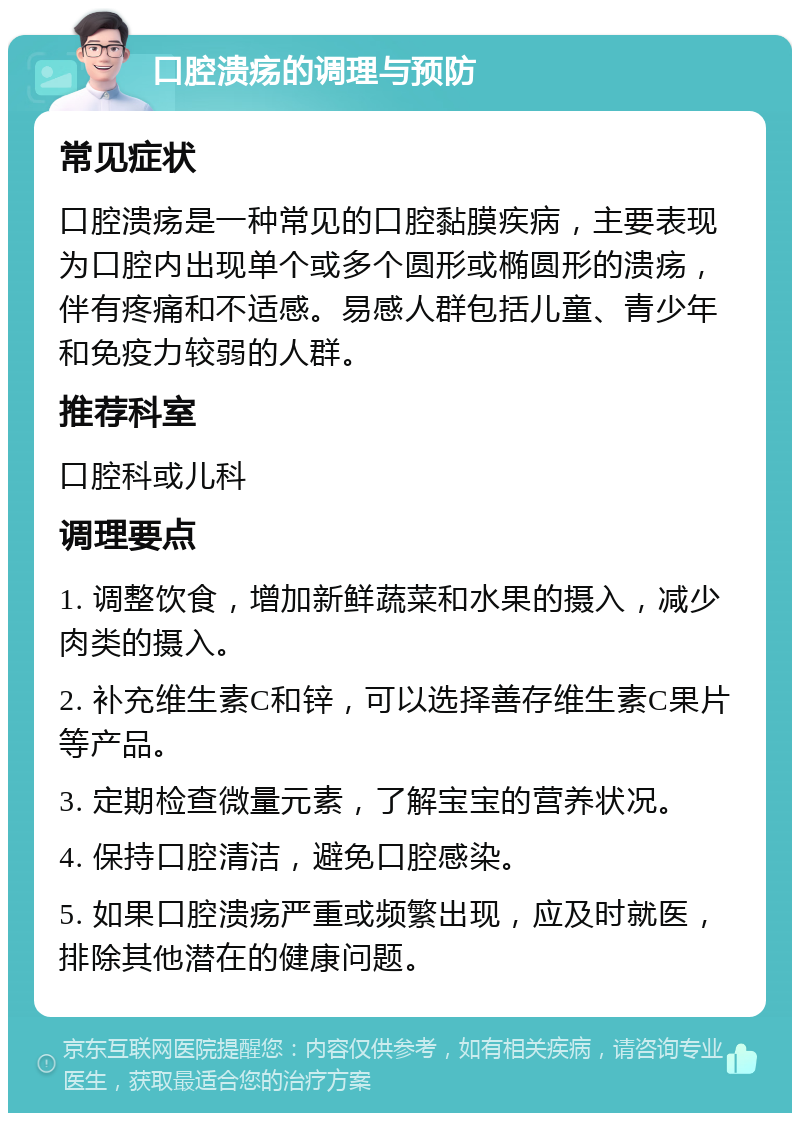 口腔溃疡的调理与预防 常见症状 口腔溃疡是一种常见的口腔黏膜疾病，主要表现为口腔内出现单个或多个圆形或椭圆形的溃疡，伴有疼痛和不适感。易感人群包括儿童、青少年和免疫力较弱的人群。 推荐科室 口腔科或儿科 调理要点 1. 调整饮食，增加新鲜蔬菜和水果的摄入，减少肉类的摄入。 2. 补充维生素C和锌，可以选择善存维生素C果片等产品。 3. 定期检查微量元素，了解宝宝的营养状况。 4. 保持口腔清洁，避免口腔感染。 5. 如果口腔溃疡严重或频繁出现，应及时就医，排除其他潜在的健康问题。