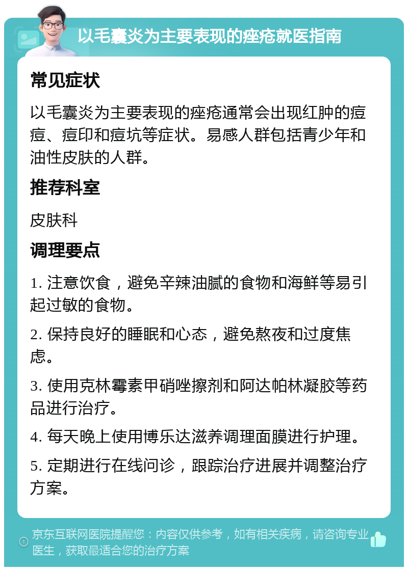 以毛囊炎为主要表现的痤疮就医指南 常见症状 以毛囊炎为主要表现的痤疮通常会出现红肿的痘痘、痘印和痘坑等症状。易感人群包括青少年和油性皮肤的人群。 推荐科室 皮肤科 调理要点 1. 注意饮食，避免辛辣油腻的食物和海鲜等易引起过敏的食物。 2. 保持良好的睡眠和心态，避免熬夜和过度焦虑。 3. 使用克林霉素甲硝唑擦剂和阿达帕林凝胶等药品进行治疗。 4. 每天晚上使用博乐达滋养调理面膜进行护理。 5. 定期进行在线问诊，跟踪治疗进展并调整治疗方案。