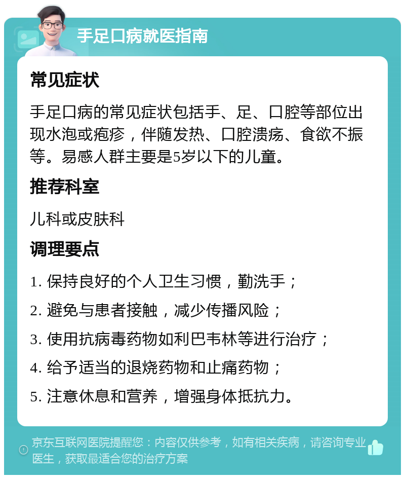 手足口病就医指南 常见症状 手足口病的常见症状包括手、足、口腔等部位出现水泡或疱疹，伴随发热、口腔溃疡、食欲不振等。易感人群主要是5岁以下的儿童。 推荐科室 儿科或皮肤科 调理要点 1. 保持良好的个人卫生习惯，勤洗手； 2. 避免与患者接触，减少传播风险； 3. 使用抗病毒药物如利巴韦林等进行治疗； 4. 给予适当的退烧药物和止痛药物； 5. 注意休息和营养，增强身体抵抗力。