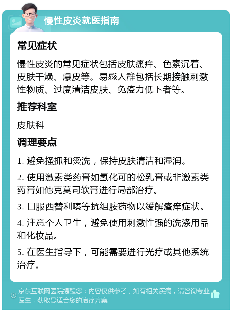 慢性皮炎就医指南 常见症状 慢性皮炎的常见症状包括皮肤瘙痒、色素沉着、皮肤干燥、爆皮等。易感人群包括长期接触刺激性物质、过度清洁皮肤、免疫力低下者等。 推荐科室 皮肤科 调理要点 1. 避免搔抓和烫洗，保持皮肤清洁和湿润。 2. 使用激素类药膏如氢化可的松乳膏或非激素类药膏如他克莫司软膏进行局部治疗。 3. 口服西替利嗪等抗组胺药物以缓解瘙痒症状。 4. 注意个人卫生，避免使用刺激性强的洗涤用品和化妆品。 5. 在医生指导下，可能需要进行光疗或其他系统治疗。