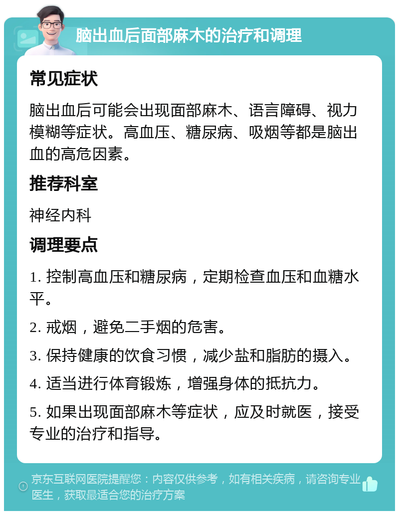 脑出血后面部麻木的治疗和调理 常见症状 脑出血后可能会出现面部麻木、语言障碍、视力模糊等症状。高血压、糖尿病、吸烟等都是脑出血的高危因素。 推荐科室 神经内科 调理要点 1. 控制高血压和糖尿病，定期检查血压和血糖水平。 2. 戒烟，避免二手烟的危害。 3. 保持健康的饮食习惯，减少盐和脂肪的摄入。 4. 适当进行体育锻炼，增强身体的抵抗力。 5. 如果出现面部麻木等症状，应及时就医，接受专业的治疗和指导。