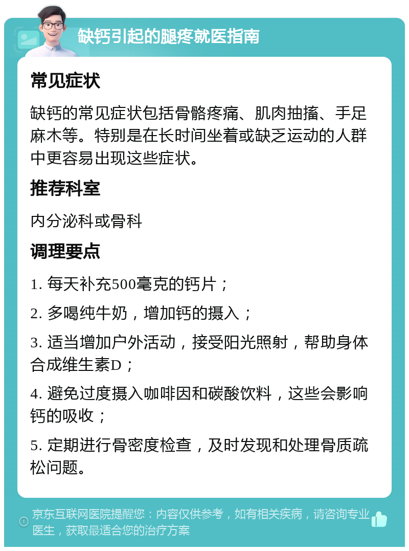 缺钙引起的腿疼就医指南 常见症状 缺钙的常见症状包括骨骼疼痛、肌肉抽搐、手足麻木等。特别是在长时间坐着或缺乏运动的人群中更容易出现这些症状。 推荐科室 内分泌科或骨科 调理要点 1. 每天补充500毫克的钙片； 2. 多喝纯牛奶，增加钙的摄入； 3. 适当增加户外活动，接受阳光照射，帮助身体合成维生素D； 4. 避免过度摄入咖啡因和碳酸饮料，这些会影响钙的吸收； 5. 定期进行骨密度检查，及时发现和处理骨质疏松问题。