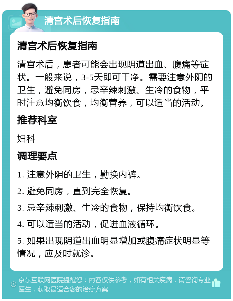 清宫术后恢复指南 清宫术后恢复指南 清宫术后，患者可能会出现阴道出血、腹痛等症状。一般来说，3-5天即可干净。需要注意外阴的卫生，避免同房，忌辛辣刺激、生冷的食物，平时注意均衡饮食，均衡营养，可以适当的活动。 推荐科室 妇科 调理要点 1. 注意外阴的卫生，勤换内裤。 2. 避免同房，直到完全恢复。 3. 忌辛辣刺激、生冷的食物，保持均衡饮食。 4. 可以适当的活动，促进血液循环。 5. 如果出现阴道出血明显增加或腹痛症状明显等情况，应及时就诊。