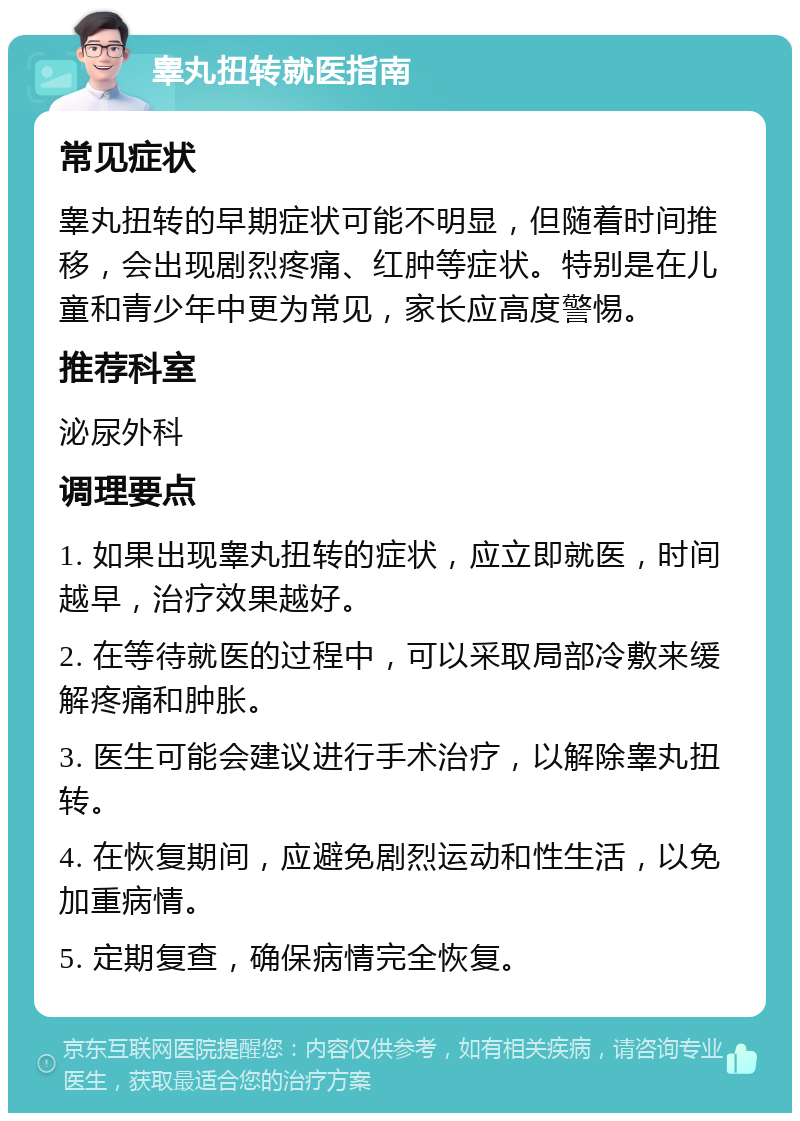 睾丸扭转就医指南 常见症状 睾丸扭转的早期症状可能不明显，但随着时间推移，会出现剧烈疼痛、红肿等症状。特别是在儿童和青少年中更为常见，家长应高度警惕。 推荐科室 泌尿外科 调理要点 1. 如果出现睾丸扭转的症状，应立即就医，时间越早，治疗效果越好。 2. 在等待就医的过程中，可以采取局部冷敷来缓解疼痛和肿胀。 3. 医生可能会建议进行手术治疗，以解除睾丸扭转。 4. 在恢复期间，应避免剧烈运动和性生活，以免加重病情。 5. 定期复查，确保病情完全恢复。