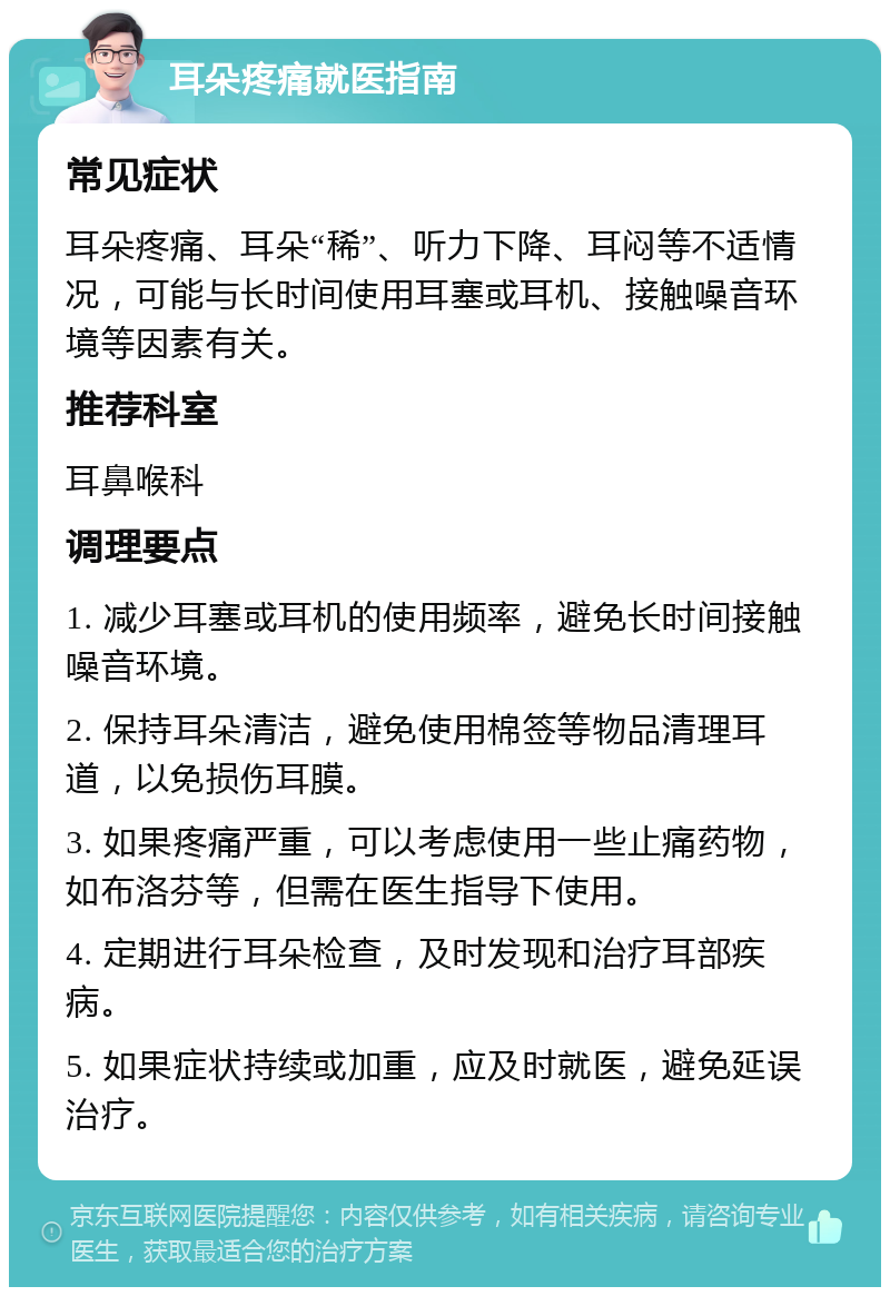 耳朵疼痛就医指南 常见症状 耳朵疼痛、耳朵“稀”、听力下降、耳闷等不适情况，可能与长时间使用耳塞或耳机、接触噪音环境等因素有关。 推荐科室 耳鼻喉科 调理要点 1. 减少耳塞或耳机的使用频率，避免长时间接触噪音环境。 2. 保持耳朵清洁，避免使用棉签等物品清理耳道，以免损伤耳膜。 3. 如果疼痛严重，可以考虑使用一些止痛药物，如布洛芬等，但需在医生指导下使用。 4. 定期进行耳朵检查，及时发现和治疗耳部疾病。 5. 如果症状持续或加重，应及时就医，避免延误治疗。