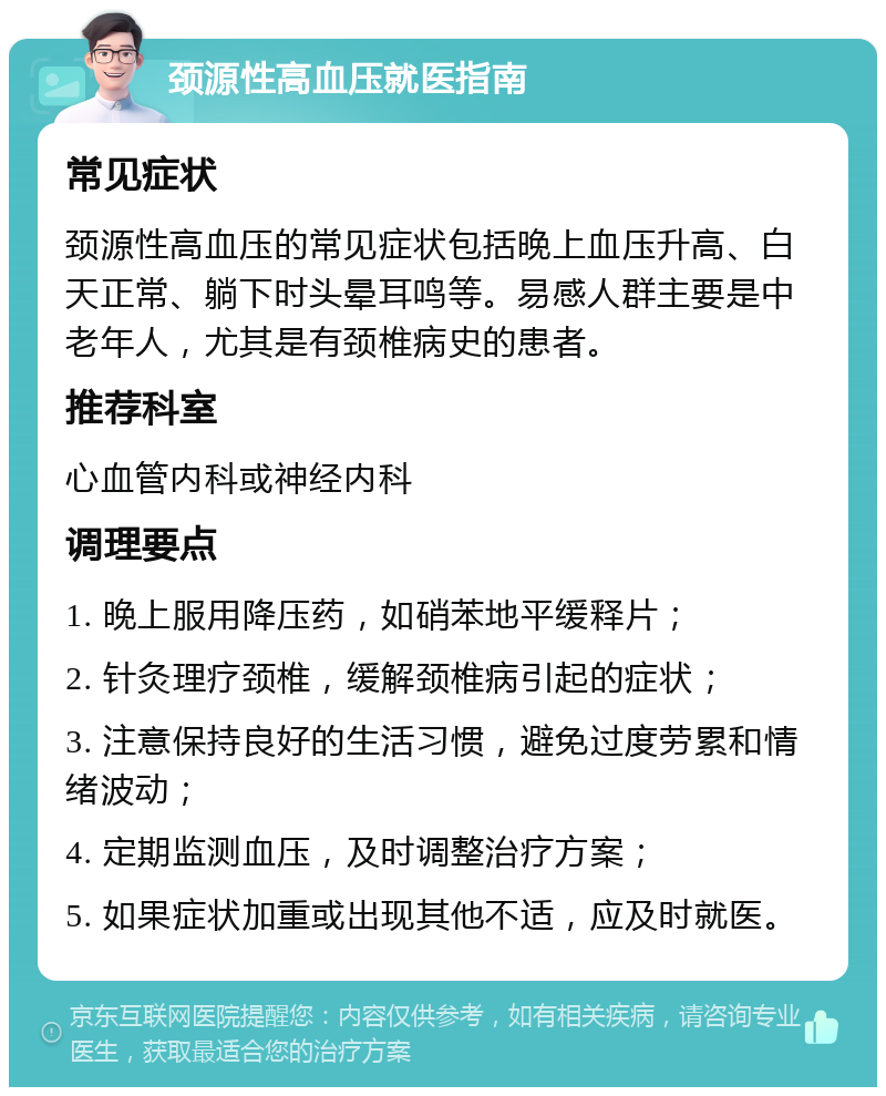 颈源性高血压就医指南 常见症状 颈源性高血压的常见症状包括晚上血压升高、白天正常、躺下时头晕耳鸣等。易感人群主要是中老年人，尤其是有颈椎病史的患者。 推荐科室 心血管内科或神经内科 调理要点 1. 晚上服用降压药，如硝苯地平缓释片； 2. 针灸理疗颈椎，缓解颈椎病引起的症状； 3. 注意保持良好的生活习惯，避免过度劳累和情绪波动； 4. 定期监测血压，及时调整治疗方案； 5. 如果症状加重或出现其他不适，应及时就医。