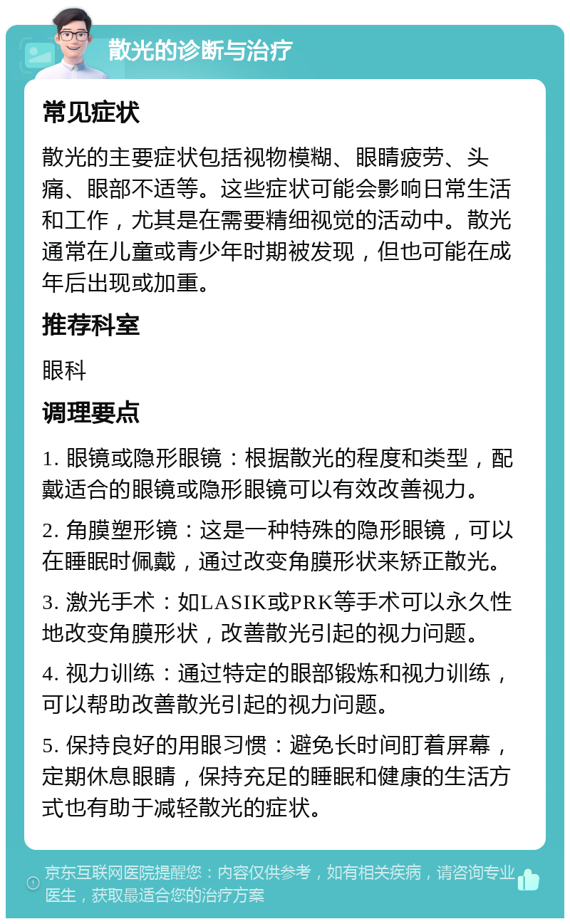 散光的诊断与治疗 常见症状 散光的主要症状包括视物模糊、眼睛疲劳、头痛、眼部不适等。这些症状可能会影响日常生活和工作，尤其是在需要精细视觉的活动中。散光通常在儿童或青少年时期被发现，但也可能在成年后出现或加重。 推荐科室 眼科 调理要点 1. 眼镜或隐形眼镜：根据散光的程度和类型，配戴适合的眼镜或隐形眼镜可以有效改善视力。 2. 角膜塑形镜：这是一种特殊的隐形眼镜，可以在睡眠时佩戴，通过改变角膜形状来矫正散光。 3. 激光手术：如LASIK或PRK等手术可以永久性地改变角膜形状，改善散光引起的视力问题。 4. 视力训练：通过特定的眼部锻炼和视力训练，可以帮助改善散光引起的视力问题。 5. 保持良好的用眼习惯：避免长时间盯着屏幕，定期休息眼睛，保持充足的睡眠和健康的生活方式也有助于减轻散光的症状。