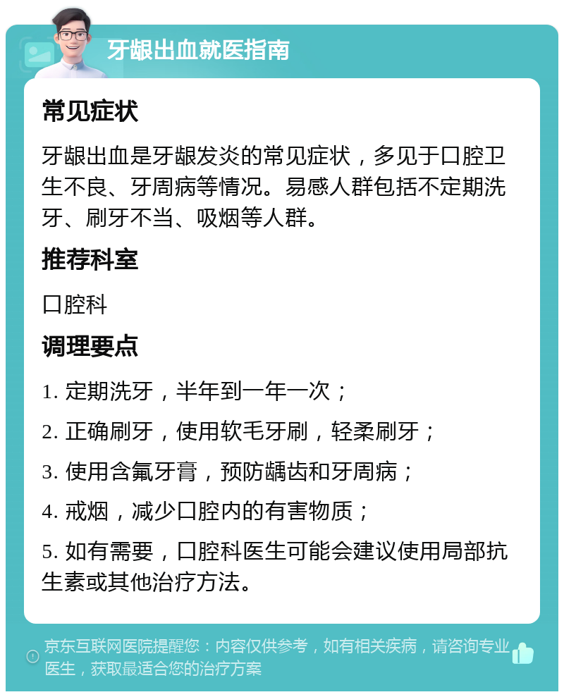 牙龈出血就医指南 常见症状 牙龈出血是牙龈发炎的常见症状，多见于口腔卫生不良、牙周病等情况。易感人群包括不定期洗牙、刷牙不当、吸烟等人群。 推荐科室 口腔科 调理要点 1. 定期洗牙，半年到一年一次； 2. 正确刷牙，使用软毛牙刷，轻柔刷牙； 3. 使用含氟牙膏，预防龋齿和牙周病； 4. 戒烟，减少口腔内的有害物质； 5. 如有需要，口腔科医生可能会建议使用局部抗生素或其他治疗方法。