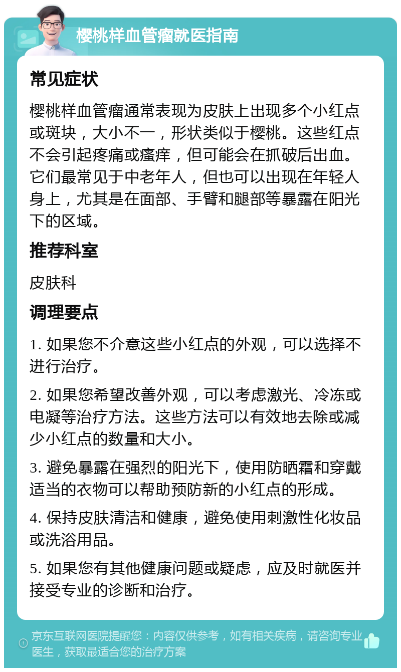 樱桃样血管瘤就医指南 常见症状 樱桃样血管瘤通常表现为皮肤上出现多个小红点或斑块，大小不一，形状类似于樱桃。这些红点不会引起疼痛或瘙痒，但可能会在抓破后出血。它们最常见于中老年人，但也可以出现在年轻人身上，尤其是在面部、手臂和腿部等暴露在阳光下的区域。 推荐科室 皮肤科 调理要点 1. 如果您不介意这些小红点的外观，可以选择不进行治疗。 2. 如果您希望改善外观，可以考虑激光、冷冻或电凝等治疗方法。这些方法可以有效地去除或减少小红点的数量和大小。 3. 避免暴露在强烈的阳光下，使用防晒霜和穿戴适当的衣物可以帮助预防新的小红点的形成。 4. 保持皮肤清洁和健康，避免使用刺激性化妆品或洗浴用品。 5. 如果您有其他健康问题或疑虑，应及时就医并接受专业的诊断和治疗。