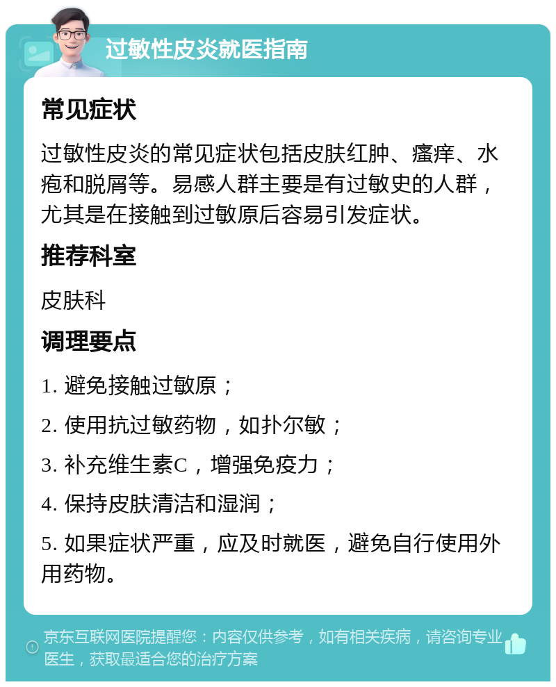 过敏性皮炎就医指南 常见症状 过敏性皮炎的常见症状包括皮肤红肿、瘙痒、水疱和脱屑等。易感人群主要是有过敏史的人群，尤其是在接触到过敏原后容易引发症状。 推荐科室 皮肤科 调理要点 1. 避免接触过敏原； 2. 使用抗过敏药物，如扑尔敏； 3. 补充维生素C，增强免疫力； 4. 保持皮肤清洁和湿润； 5. 如果症状严重，应及时就医，避免自行使用外用药物。