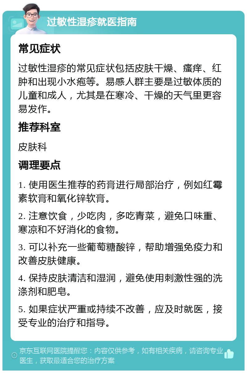 过敏性湿疹就医指南 常见症状 过敏性湿疹的常见症状包括皮肤干燥、瘙痒、红肿和出现小水疱等。易感人群主要是过敏体质的儿童和成人，尤其是在寒冷、干燥的天气里更容易发作。 推荐科室 皮肤科 调理要点 1. 使用医生推荐的药膏进行局部治疗，例如红霉素软膏和氧化锌软膏。 2. 注意饮食，少吃肉，多吃青菜，避免口味重、寒凉和不好消化的食物。 3. 可以补充一些葡萄糖酸锌，帮助增强免疫力和改善皮肤健康。 4. 保持皮肤清洁和湿润，避免使用刺激性强的洗涤剂和肥皂。 5. 如果症状严重或持续不改善，应及时就医，接受专业的治疗和指导。