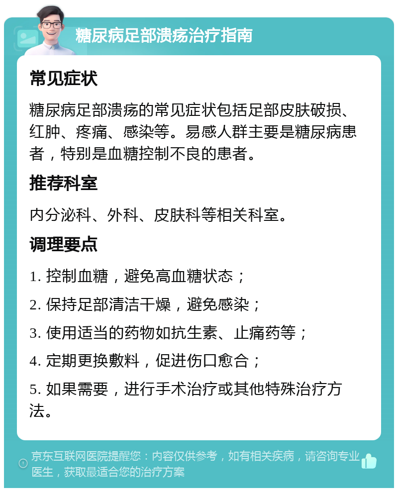 糖尿病足部溃疡治疗指南 常见症状 糖尿病足部溃疡的常见症状包括足部皮肤破损、红肿、疼痛、感染等。易感人群主要是糖尿病患者，特别是血糖控制不良的患者。 推荐科室 内分泌科、外科、皮肤科等相关科室。 调理要点 1. 控制血糖，避免高血糖状态； 2. 保持足部清洁干燥，避免感染； 3. 使用适当的药物如抗生素、止痛药等； 4. 定期更换敷料，促进伤口愈合； 5. 如果需要，进行手术治疗或其他特殊治疗方法。