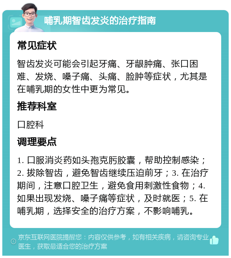 哺乳期智齿发炎的治疗指南 常见症状 智齿发炎可能会引起牙痛、牙龈肿痛、张口困难、发烧、嗓子痛、头痛、脸肿等症状，尤其是在哺乳期的女性中更为常见。 推荐科室 口腔科 调理要点 1. 口服消炎药如头孢克肟胶囊，帮助控制感染；2. 拔除智齿，避免智齿继续压迫前牙；3. 在治疗期间，注意口腔卫生，避免食用刺激性食物；4. 如果出现发烧、嗓子痛等症状，及时就医；5. 在哺乳期，选择安全的治疗方案，不影响哺乳。