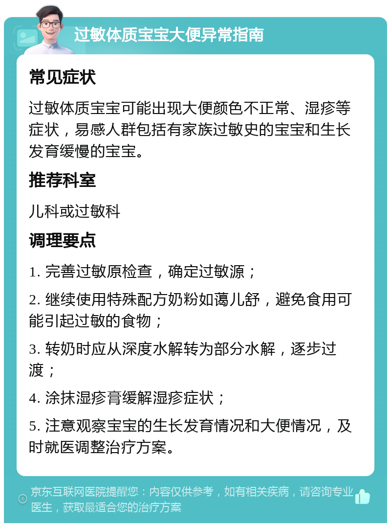 过敏体质宝宝大便异常指南 常见症状 过敏体质宝宝可能出现大便颜色不正常、湿疹等症状，易感人群包括有家族过敏史的宝宝和生长发育缓慢的宝宝。 推荐科室 儿科或过敏科 调理要点 1. 完善过敏原检查，确定过敏源； 2. 继续使用特殊配方奶粉如蔼儿舒，避免食用可能引起过敏的食物； 3. 转奶时应从深度水解转为部分水解，逐步过渡； 4. 涂抹湿疹膏缓解湿疹症状； 5. 注意观察宝宝的生长发育情况和大便情况，及时就医调整治疗方案。