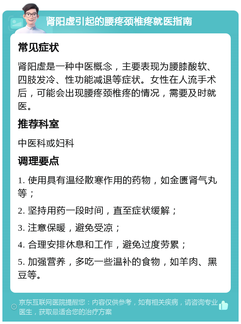 肾阳虚引起的腰疼颈椎疼就医指南 常见症状 肾阳虚是一种中医概念，主要表现为腰膝酸软、四肢发冷、性功能减退等症状。女性在人流手术后，可能会出现腰疼颈椎疼的情况，需要及时就医。 推荐科室 中医科或妇科 调理要点 1. 使用具有温经散寒作用的药物，如金匮肾气丸等； 2. 坚持用药一段时间，直至症状缓解； 3. 注意保暖，避免受凉； 4. 合理安排休息和工作，避免过度劳累； 5. 加强营养，多吃一些温补的食物，如羊肉、黑豆等。