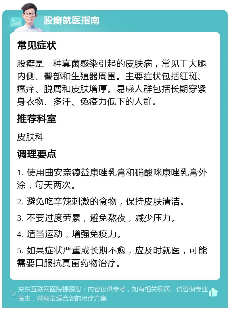 股癣就医指南 常见症状 股癣是一种真菌感染引起的皮肤病，常见于大腿内侧、臀部和生殖器周围。主要症状包括红斑、瘙痒、脱屑和皮肤增厚。易感人群包括长期穿紧身衣物、多汗、免疫力低下的人群。 推荐科室 皮肤科 调理要点 1. 使用曲安奈德益康唑乳膏和硝酸咪康唑乳膏外涂，每天两次。 2. 避免吃辛辣刺激的食物，保持皮肤清洁。 3. 不要过度劳累，避免熬夜，减少压力。 4. 适当运动，增强免疫力。 5. 如果症状严重或长期不愈，应及时就医，可能需要口服抗真菌药物治疗。