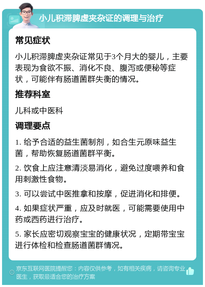 小儿积滞脾虚夹杂证的调理与治疗 常见症状 小儿积滞脾虚夹杂证常见于3个月大的婴儿，主要表现为食欲不振、消化不良、腹泻或便秘等症状，可能伴有肠道菌群失衡的情况。 推荐科室 儿科或中医科 调理要点 1. 给予合适的益生菌制剂，如合生元原味益生菌，帮助恢复肠道菌群平衡。 2. 饮食上应注意清淡易消化，避免过度喂养和食用刺激性食物。 3. 可以尝试中医推拿和按摩，促进消化和排便。 4. 如果症状严重，应及时就医，可能需要使用中药或西药进行治疗。 5. 家长应密切观察宝宝的健康状况，定期带宝宝进行体检和检查肠道菌群情况。