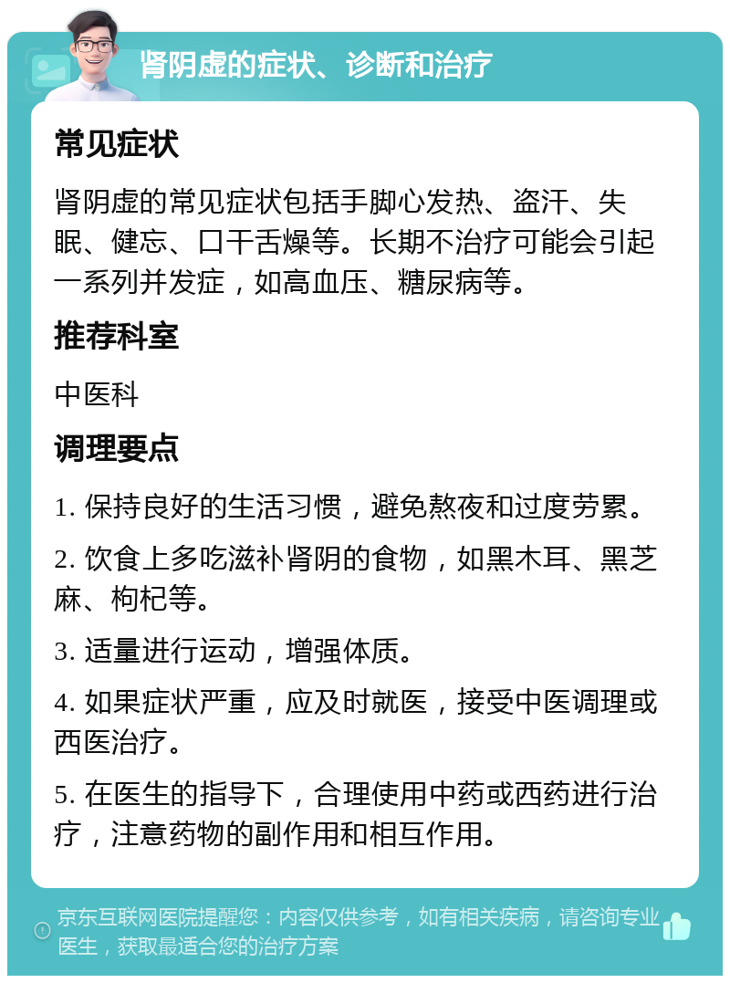 肾阴虚的症状、诊断和治疗 常见症状 肾阴虚的常见症状包括手脚心发热、盗汗、失眠、健忘、口干舌燥等。长期不治疗可能会引起一系列并发症，如高血压、糖尿病等。 推荐科室 中医科 调理要点 1. 保持良好的生活习惯，避免熬夜和过度劳累。 2. 饮食上多吃滋补肾阴的食物，如黑木耳、黑芝麻、枸杞等。 3. 适量进行运动，增强体质。 4. 如果症状严重，应及时就医，接受中医调理或西医治疗。 5. 在医生的指导下，合理使用中药或西药进行治疗，注意药物的副作用和相互作用。